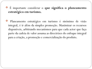  É importante considerar o que significa o planeamento
estratégico em turismo.
 Planeamento estratégico em turismo é sinónimo de visão
integral, é ir além da simples promoção. Maximizar os recursos
disponíveis, arbitrando mecanismos para que cada actor que faça
parte da cadeia de valor assuma as directrizes do enfoque integral
para a criação, a promoção e comercialização do produto.
 