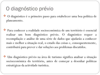 O diagnóstico prévio
 O diagnóstico é o primeiro passo para estabelecer uma boa política de
planeamento.
 Para conhecer a realidade socioeconómica de um território é essencial
realizar um bom diagnóstico prévio. O diagnóstico requer a
recompilação e análise de uma série de dados que ajudarão a conhecer
mais e melhor a situação real, o estado das coisas e, consequentemente,
contribuirá para prever e dar soluções aos problemas discutidos.
 Um diagnóstico prévio na área de turismo significa analisar a situação
socioeconómica do território, antes de começar a desenhar políticas
estratégicas da actividade turística.
 
