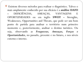  Existem diversos métodos para realizar o diagnóstico. Talvez o
mais amplamente conhecido por sua eficácia é a análise DAFO
- DEFICIÊNCIAS, AMEAÇAS, VANTAGENS E
OPORTUNIDADES ou em inglês SWOT - Strenghts,
Weaknesses, Opportunities and Threats, que pode ser um bom
ponto de partida para analisar o território num primeiro
momento e, posteriormente, analisar o destino turístico. Ou
seja, observando as Fraquezas, Ameaças, Forças e
Oportunidades, no passado, presente e no futuro, e nos níveis
externo e interno.
 