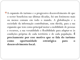 A expansão do turismo e o progressivo desenvolvimento de que
o sector beneficiou nas últimas décadas, foi um fenómeno mais
ou menos comum em todo o mundo. A globalização e a
sociedade da informação contribuíram, sem dúvida, para a sua
expansão que tem como principal motor a mobilidade de pessoas
e recursos, a sua versatilidade e flexibilidade para adaptar-se às
condições próprias de cada território e de cada população. É
precisamente por esse motivo que se fala do turismo
como oportunidade estratégica para o
desenvolvimento local.
 