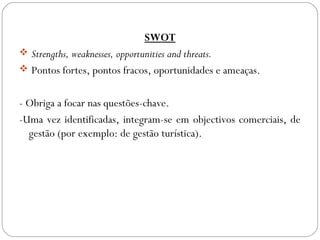 SWOT
 Strengths, weaknesses, opportunities and threats.
 Pontos fortes, pontos fracos, oportunidades e ameaças.
- Obriga a focar nas questões-chave.
-Uma vez identificadas, integram-se em objectivos comerciais, de
gestão (por exemplo: de gestão turística).
 