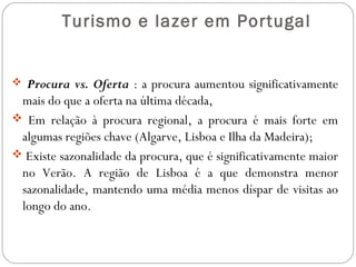 Turismo e lazer em Portugal
 Procura vs. Oferta : a procura aumentou significativamente
mais do que a oferta na última década,
 Em relação à procura regional, a procura é mais forte em
algumas regiões chave (Algarve, Lisboa e Ilha da Madeira);
 Existe sazonalidade da procura, que é significativamente maior
no Verão. A região de Lisboa é a que demonstra menor
sazonalidade, mantendo uma média menos díspar de visitas ao
longo do ano.
 