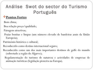 Análise Swot do sector do Turismo
Português
Pontos Fortes
Bom clima;
Boa relação preço/qualidade;
Paisagens atractivas;
Praias bonitas e limpas (um número elevado de bandeiras azuis da União
Europeia);
Património histórico e cultural;
Reconhecido como destino internacional seguro;
Reconhecido como um dos mais importantes destinos de golfe do mundo
(sobretudo a região do Algarve);
Regulamentação do turismo de natureza e actividades de empresas de
animação turísticas (legislação pioneira na Europa).
 