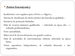  Pontos Fracos(cont.)
Insuficientes voos regulares para o Porto e o Algarve;
Sistema de classificação da oferta turística não baseada na qualidade;
Iniciativas de promoção limitadas;
Falta de recursos humanos qualificados – sobretudo na época alta – e
reduzido profissionalismo;
Forte sazonalidade;
Maior nível de desenvolvimento nos grandes centros;
Falta de actividades de entretenimento cultural, sobretudo na época
baixa;
Vários operadores independentes, de reduzida dimensão e não
organizados;
 