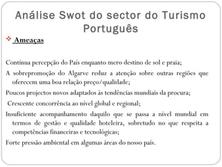 Análise Swot do sector do Turismo
Português
 Ameaças
Contínua percepção do País enquanto mero destino de sol e praia;
A sobrepromoção do Algarve reduz a atenção sobre outras regiões que
oferecem uma boa relação preço/qualidade;
Poucos projectos novos adaptados às tendências mundiais da procura;
Crescente concorrência ao nível global e regional;
Insuficiente acompanhamento daquilo que se passa a nível mundial em
termos de gestão e qualidade hoteleira, sobretudo no que respeita a
competências financeiras e tecnológicas;
Forte pressão ambiental em algumas áreas do nosso país.
 
