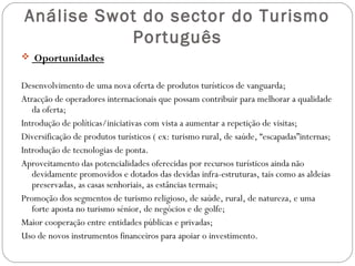 Análise Swot do sector do Turismo
Português
 Oportunidades
Desenvolvimento de uma nova oferta de produtos turísticos de vanguarda;
Atracção de operadores internacionais que possam contribuir para melhorar a qualidade
da oferta;
Introdução de políticas/iniciativas com vista a aumentar a repetição de visitas;
Diversificação de produtos turísticos ( ex: turismo rural, de saúde, “escapadas”internas;
Introdução de tecnologias de ponta.
Aproveitamento das potencialidades oferecidas por recursos turísticos ainda não
devidamente promovidos e dotados das devidas infra-estruturas, tais como as aldeias
preservadas, as casas senhoriais, as estâncias termais;
Promoção dos segmentos de turismo religioso, de saúde, rural, de natureza, e uma
forte aposta no turismo sénior, de negócios e de golfe;
Maior cooperação entre entidades públicas e privadas;
Uso de novos instrumentos financeiros para apoiar o investimento.
 