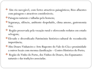  Um rio navegável, com fortes atractivos paisagísticos; Rios afluentes
com paisagens e atractivos consideráveis;
Paisagens naturais e talhadas pelo homem;
Segurança, silêncio, ambiente despoluído, clima ameno, gastronomia
rica;
 Região preservada pela vocação rural e oferecendo redutos em estado
selvagem;
Elevado e diversificado Património histórico-cultural de reconhecida
importância;
Alto Douro Vinhateiro e Arte Rupestre do Vale do Côa e proximidade
a outros locais com mesma classificação – Centro Histórico do Porto;
 Região do Vinho do Porto, dos Vinhos do Douro, dos Espumantes
naturais e das tradições associadas.
 