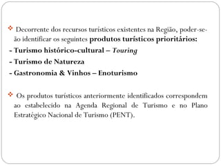  Decorrente dos recursos turísticos existentes na Região, poder-se-
ão identificar os seguintes produtos turísticos prioritários:
- Turismo histórico-cultural – Touring
- Turismo de Natureza
- Gastronomia & Vinhos – Enoturismo
 Os produtos turísticos anteriormente identificados correspondem
ao estabelecido na Agenda Regional de Turismo e no Plano
Estratégico Nacional de Turismo (PENT).
 