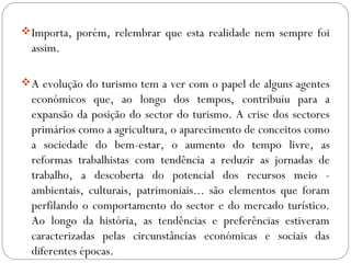 Importa, porém, relembrar que esta realidade nem sempre foi
assim.
A evolução do turismo tem a ver com o papel de alguns agentes
económicos que, ao longo dos tempos, contribuiu para a
expansão da posição do sector do turismo. A crise dos sectores
primários como a agricultura, o aparecimento de conceitos como
a sociedade do bem-estar, o aumento do tempo livre, as
reformas trabalhistas com tendência a reduzir as jornadas de
trabalho, a descoberta do potencial dos recursos meio -
ambientais, culturais, patrimoniais... são elementos que foram
perfilando o comportamento do sector e do mercado turístico.
Ao longo da história, as tendências e preferências estiveram
caracterizadas pelas circunstâncias económicas e sociais das
diferentes épocas.
 