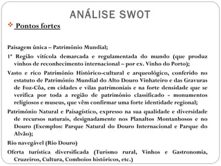ANÁLISE SWOT
 Pontos fortes
Paisagem única – Património Mundial;
1ª Região vitícola demarcada e regulamentada do mundo (que produz
vinhos de reconhecimento internacional – por ex. Vinho do Porto);
Vasto e rico Património Histórico-cultural e arqueológico, conferido no
estatuto de Património Mundial do Alto Douro Vinhateiro e das Gravuras
de Foz-Côa, em cidades e vilas patrimoniais e na forte densidade que se
verifica por toda a região de património classificado - monumentos
religiosos e museus, que vêm confirmar uma forte identidade regional;
Património Natural e Paisagístico, expresso na sua qualidade e diversidade
de recursos naturais, designadamente nos Planaltos Montanhosos e no
Douro (Exemplos: Parque Natural do Douro Internacional e Parque do
Alvão);
Rio navegável (Rio Douro)
Oferta turística diversificada (Turismo rural, Vinhos e Gastronomia,
Cruzeiros, Cultura, Comboios históricos, etc.)
 
