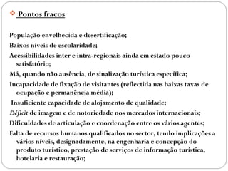  Pontos fracos
População envelhecida e desertificação;
Baixos níveis de escolaridade;
Acessibilidades inter e intra-regionais ainda em estado pouco
satisfatório;
Má, quando não ausência, de sinalização turística específica;
Incapacidade de fixação de visitantes (reflectida nas baixas taxas de
ocupação e permanência média);
Insuficiente capacidade de alojamento de qualidade;
Déficit de imagem e de notoriedade nos mercados internacionais;
Dificuldades de articulação e coordenação entre os vários agentes;
Falta de recursos humanos qualificados no sector, tendo implicações a
vários níveis, designadamente, na engenharia e concepção do
produto turístico, prestação de serviços de informação turística,
hotelaria e restauração;
 