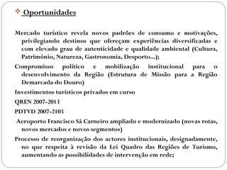  Oportunidades
Mercado turístico revela novos padrões de consumo e motivações,
privilegiando destinos que ofereçam experiências diversificadas e
com elevado grau de autenticidade e qualidade ambiental (Cultura,
Património, Natureza, Gastronomia, Desporto...);
Compromisso político e mobilização institucional para o
desenvolvimento da Região (Estrutura de Missão para a Região
Demarcada do Douro)
Investimentos turísticos privados em curso
QREN 2007-2013
PDTVD 2007-2103
Aeroporto Francisco Sá Carneiro ampliado e modernizado (novas rotas,
novos mercados e novos segmentos)
Processo de reorganização dos actores institucionais, designadamente,
no que respeita à revisão da Lei Quadro das Regiões de Turismo,
aumentando as possibilidades de intervenção em rede;
 