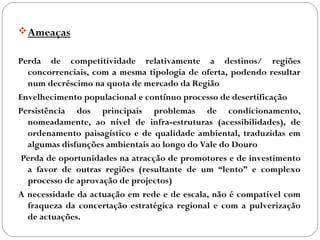 Ameaças
Perda de competitividade relativamente a destinos/ regiões
concorrenciais, com a mesma tipologia de oferta, podendo resultar
num decréscimo na quota de mercado da Região
Envelhecimento populacional e contínuo processo de desertificação
Persistência dos principais problemas de condicionamento,
nomeadamente, ao nível de infra-estruturas (acessibilidades), de
ordenamento paisagístico e de qualidade ambiental, traduzidas em
algumas disfunções ambientais ao longo do Vale do Douro
Perda de oportunidades na atracção de promotores e de investimento
a favor de outras regiões (resultante de um “lento” e complexo
processo de aprovação de projectos)
A necessidade da actuação em rede e de escala, não é compatível com
fraqueza da concertação estratégica regional e com a pulverização
de actuações.
 