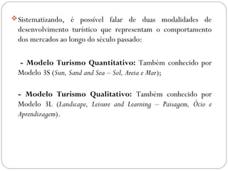 Sistematizando, é possível falar de duas modalidades de
desenvolvimento turístico que representam o comportamento
dos mercados ao longo do século passado:
- Modelo Turismo Quantitativo: Também conhecido por
Modelo 3S (Sun, Sand and Sea – Sol, Areia e Mar);
- Modelo Turismo Qualitativo: Também conhecido por
Modelo 3L (Landscape, Leisure and Learning – Paisagem, Ócio e
Aprendizagem).
 