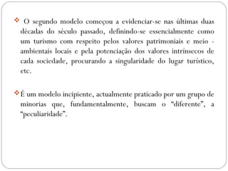  O segundo modelo começou a evidenciar-se nas últimas duas
décadas do século passado, definindo-se essencialmente como
um turismo com respeito pelos valores patrimoniais e meio -
ambientais locais e pela potenciação dos valores intrínsecos de
cada sociedade, procurando a singularidade do lugar turístico,
etc.
É um modelo incipiente, actualmente praticado por um grupo de
minorias que, fundamentalmente, buscam o “diferente”, a
“peculiaridade”.
 
