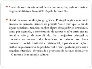 Apesar da coexistência actual destes dois modelos, cada vez mais se
exige a substituição do Modelo 3S pelo turismo 3L.
Devido à nossa localização geográfica, Portugal regista uma forte
procura no mercado turístico do produto “sol e mar” que, a par de
alguns benefícios, também implica alguns desequilíbrios estruturais,
como por exemplo, a concentração de turistas e infra-estruturas no
litoral e reforço da sazonalidade. Se o objectivo principal se
concentra no aumento dos benefícios do turismo nos planos
económico, social, territorial e patrimonial, a par da valorização e
melhor enquadramento do produto “sol e mar”, ganha importância a
complementaridade, diversidade e promoção de destinos alternativos
– O turismo de motivação cultural!
 