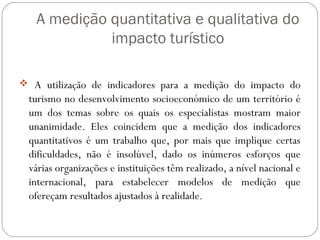 A medição quantitativa e qualitativa do
impacto turístico
 A utilização de indicadores para a medição do impacto do
turismo no desenvolvimento socioeconómico de um território é
um dos temas sobre os quais os especialistas mostram maior
unanimidade. Eles coincidem que a medição dos indicadores
quantitativos é um trabalho que, por mais que implique certas
dificuldades, não é insolúvel, dado os inúmeros esforços que
várias organizações e instituições têm realizado, a nível nacional e
internacional, para estabelecer modelos de medição que
ofereçam resultados ajustados à realidade.
 