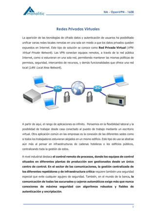NA - OpenVPN - 1608
1
Redes Privadas Virtuales
La aparición de las tecnologías de cifrado datos y autenticación de usuarios ha posibilitado
unificar varias redes locales remotas en una sola sin miedo a que los datos privados queden
expuestos en Internet. Este tipo de solución se conoce como Red Privada Virtual (VPN:
Virtual Private Network). Las VPN conectan equipos remotos, a través de la red pública
Internet, como si estuvieran en una sola red, permitiendo mantener las mismas políticas de
permisos, seguridad, intercambio de recursos, y demás funcionalidades que ofrece una red
local (LAN: Local Area Network).
A partir de aquí, el rango de aplicaciones es infinito. Pensemos en la flexibilidad laboral y la
posibilidad de trabajar desde casa conectado al puesto de trabajo mediante un escritorio
virtual. Otra aplicación común en las empresas es la conexión de las diferentes sedes como
si todos los trabajadores estuvieran alojados en un mismo edificio. Este tipo de uso se abstrae
aún más al pensar en infraestructuras de cadenas hoteleras o los edificios públicos,
centralizando toda la gestión de estos.
A nivel industrial destaca el control remoto de procesos, donde los equipos de control
situados en diferentes plantas de producción son gestionados desde un único
centro de control. En el sector de las comunicaciones, la gestión centralizada de
los diferentes repetidores y de infraestructura crítica requiere también una seguridad
especial que evite cualquier agujero de seguridad. También, en el mundo de la banca, la
comunicación de todas las sucursales y cajeros automáticos exige más que nunca
conexiones de máxima seguridad con algoritmos robustos y fiables de
autenticación y encriptación.
 