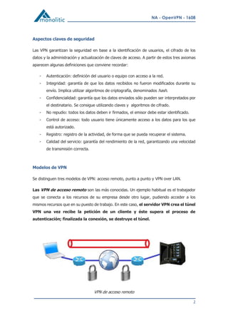 NA - OpenVPN - 1608
2
Aspectos claves de seguridad
Las VPN garantizan la seguridad en base a la identificación de usuarios, el cifrado de los
datos y la administración y actualización de claves de acceso. A partir de estos tres axiomas
aparecen algunas definiciones que conviene recordar:
- Autenticación: definición del usuario o equipo con acceso a la red.
- Integridad: garantía de que los datos recibidos no fueron modificados durante su
envío. Implica utilizar algoritmos de criptografía, denominados hash.
- Confidencialidad: garantía que los datos enviados sólo pueden ser interpretados por
el destinatario. Se consigue utilizando claves y algoritmos de cifrado.
- No repudio: todos los datos deben ir firmados, el emisor debe estar identificado.
- Control de acceso: todo usuario tiene únicamente acceso a los datos para los que
está autorizado.
- Registro: registro de la actividad, de forma que se pueda recuperar el sistema.
- Calidad del servicio: garantía del rendimiento de la red, garantizando una velocidad
de transmisión correcta.
Modelos de VPN
Se distinguen tres modelos de VPN: acceso remoto, punto a punto y VPN over LAN.
Las VPN de acceso remoto son las más conocidas. Un ejemplo habitual es el trabajador
que se conecta a los recursos de su empresa desde otro lugar, pudiendo acceder a los
mismos recursos que en su puesto de trabajo. En este caso, el servidor VPN crea el túnel
VPN una vez recibe la petición de un cliente y éste supera el proceso de
autenticación; finalizada la conexión, se destruye el túnel.
VPN de acceso remoto
 