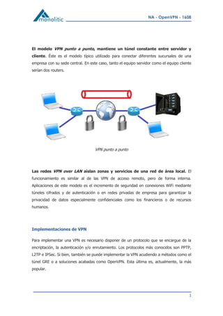 NA - OpenVPN - 1608
3
El modelo VPN punto a punto, mantiene un túnel constante entre servidor y
cliente. Éste es el modelo típico utilizado para conectar diferentes sucursales de una
empresa con su sede central. En este caso, tanto el equipo servidor como el equipo cliente
serían dos routers.
VPN punto a punto
Las redes VPN over LAN aíslan zonas y servicios de una red de área local. El
funcionamiento es similar al de las VPN de acceso remoto, pero de forma interna.
Aplicaciones de este modelo es el incremento de seguridad en conexiones WiFi mediante
túneles cifrados y de autenticación o en redes privadas de empresa para garantizar la
privacidad de datos especialmente confidenciales como los financieros o de recursos
humanos.
Implementaciones de VPN
Para implementar una VPN es necesario disponer de un protocolo que se encargue de la
encriptación, la autenticación y/o enrutamiento. Los protocolos más conocidos son PPTP,
L2TP e IPSec. Si bien, también se puede implementar la VPN acudiendo a métodos como el
túnel GRE o a soluciones acabadas como OpenVPN. Esta última es, actualmente, la más
popular.
 