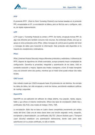 NA - OpenVPN - 1608
4
PPTP
El protocolo PPTP (Point to Point Tunneling Protocol) crea tramas basadas en el protocolo
PPP, encapsuladas en IP. La encriptación es básica, pero es fácil de usar y configurar, esto
es, de rápida implementación.
L2TP
L2TP (Layer 2 Tunneling Protocol) es similar a PPTP. De hecho, encapsula tramas PPP. Es
algo más eficiente pero también consume más recursos. No contempla cifrado, sino que se
apoya en otros protocolos como IPSec. Utiliza mensajes de control para la gestión del túnel
y mensajes de datos para transmitir la información. Este protocolo está disponible en la
mayoría de smartphones y ordenadores.
IPSec
IPSec (Internet Protocol Security) integra diferentes protocolos y estándares. A diferencia de
PPTP, dispone de algoritmos de cifrado avanzados, aunque presenta mayor complejidad de
configuración. Garantiza la privacidad, integridad y autenticación de los datos. Está en
constante evolución y mejora. Soporta dos modos: transporte y túnel. El modo transporte
crea una conexión entre dos puntos, mientras que el modo túnel puede enlazar dos redes
locales.
GRE Tunnel
Este método creado por CISCO encapsula hasta 20 protocolos de red distintos. No encripta
los datos de datos, tan sólo encapsula y envía las tramas, permitiendo establecer políticas
de routing y seguridad.
OpenVPN
OpenVPN es una aplicación de software de código abierto, muy popular, rápida, segura,
fiable y que ofrece el máximo rendimiento. Ofrece dos tipos de encriptación (Static Key y
certificados SSL/TLS) y dos modos de trabajo (TUN y TAP).
La encriptación Static Key se basa en cuatro claves compartidas previamente por ambos
nodos del túnel. Cada una de estas claves tiene una función asignada: envío, recepción,
encriptación y desencriptación. Los certificados SSL/TLS (Secure Sockets Layer / Transport
Layer Security) establecen una autenticación bidireccional, donde cada parte debe
autenticarse con su propio certificado, no sólo el cliente.
 