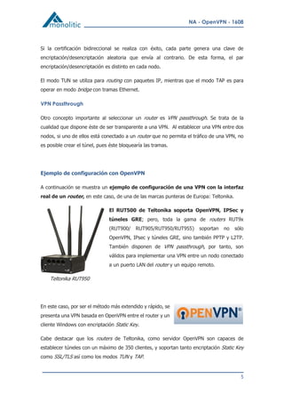 NA - OpenVPN - 1608
5
Si la certificación bidireccional se realiza con éxito, cada parte genera una clave de
encriptación/desencriptación aleatoria que envía al contrario. De esta forma, el par
encriptación/desencriptación es distinto en cada nodo.
El modo TUN se utiliza para routing con paquetes IP, mientras que el modo TAP es para
operar en modo bridge con tramas Ethernet.
VPN Passthrough
Otro concepto importante al seleccionar un router es VPN passthrough. Se trata de la
cualidad que dispone éste de ser transparente a una VPN. Al establecer una VPN entre dos
nodos, si uno de ellos está conectado a un router que no permita el tráfico de una VPN, no
es posible crear el túnel, pues éste bloquearía las tramas.
Ejemplo de configuración con OpenVPN
A continuación se muestra un ejemplo de configuración de una VPN con la interfaz
real de un router, en este caso, de una de las marcas punteras de Europa: Teltonika.
El RUT500 de Teltonika soporta OpenVPN, IPSec y
túneles GRE; pero, toda la gama de routers RUT9x
(RUT900/ RUT905/RUT950/RUT955) soportan no sólo
OpenVPN, IPsec y túneles GRE, sino también PPTP y L2TP.
También disponen de VPN passthrough, por tanto, son
válidos para implementar una VPN entre un nodo conectado
a un puerto LAN del router y un equipo remoto.
Teltonika RUT950
En este caso, por ser el método más extendido y rápido, se
presenta una VPN basada en OpenVPN entre el router y un
cliente Windows con encriptación Static Key.
Cabe destacar que los routers de Teltonika, como servidor OpenVPN son capaces de
establecer túneles con un máximo de 350 clientes, y soportan tanto encriptación Static Key
como SSL/TLS así como los modos TUN y TAP.
 