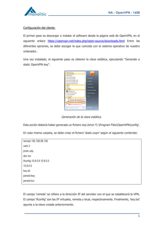 NA - OpenVPN - 1608
6
Configuración del cliente:
El primer paso es descargar e instalar el software desde la página web de OpenVPN, en el
siguiente enlace https://openvpn.net/index.php/open-source/downloads.html Entre las
diferentes opciones, se debe escoger la que coincida con el sistema operativo de nuestro
ordenador.
Una vez instalado, el siguiente paso es obtener la clave estática, ejecutando “Generate a
static OpenVPN key”.
Generación de la clave estática.
Esta acción debería haber generado un fichero key.txt en ‘C:Program FilesOpenVPNconfig’.
En esta misma carpeta, se debe crear el fichero ‘static.ovpn’ según el siguiente contenido:
remote 192.168.99.156
verb 3
proto udp
dev tun
ifconfig 10.8.0.6 10.8.0.5
10.8.0.5
key.txt
persist-key
persist-tun
El campo ’remote’ se refiere a la dirección IP del servidor con el que se establecerá la VPN.
El campo ‘ifconfig’ son las IP virtuales, remota y local, respectivamente. Finalmente, ‘key.txt’
apunta a la clave creada anteriormente.
 