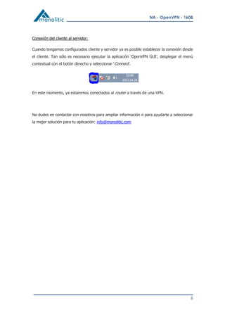 NA - OpenVPN - 1608
8
Conexión del cliente al servidor:
Cuando tengamos configurados cliente y servidor ya es posible establecer la conexión desde
el cliente. Tan sólo es necesario ejecutar la aplicación ‘OpenVPN GUI’, desplegar el menú
contextual con el botón derecho y seleccionar ‘Connect’.
En este momento, ya estaremos conectados al router a través de una VPN.
No dudes en contactar con nosotros para ampliar información o para ayudarte a seleccionar
la mejor solución para tu aplicación: info@monolitic.com
 