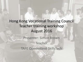 Hong Kong Vocational Training Council
Teacher training workshop
August 2016
Presenter: Simon Brown
Teacher
TAFE Queensland SkillsTech
 