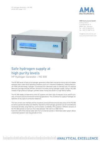 HP Hydrogen Generator – HG 300
04.08.2016, page 1 of 2
AMA Instruments GmbH
Science Park II
Lise-Meitner-Str. 8
89081 Ulm, Germany
Tel	 +49 731 850774-0
Fax	 +49 731 850774-10
info@ama-instruments.com
www.ama-instruments.com
The HG 300 series of high purity hydrogen generators offers best cost-performance ratio and reliable
operation even under harsh operating conditions such as in industrial installations. Utilising field pro-
ven PEM cell technology, hydrogen is produced from deionised water on demand only. An external
desiccant cartridge ensures efficient removal of humidity during hydrogen supply. Using a HG 300
instead of high pressure hydrogen cylinders saves money and results in a high level of safety.
The HG 300 ideally complements online GC systems and other type of analyzers to be used for pro-
cess, emissions and environmental monitoring applications. The unit allows for supply of hydrogen for
operation of any type of combustion detectors.
The menu driven user interface and the innovative control software ensures easy setup of the HG 300
as well as operational safety and reliability. Operation of the hydrogen generator can be controlled and
monitored remotely using field bus communication via Modbus RTU protocol. Different versions of
the HG 300 operate at maximum flow rates between 160 ml/min to 1000 ml/min.
Automatic refill of the internal water tank from an external canister or deionised water system allows
unattended operation over long periods of time.
Safe hydrogen supply at
high purity levels
HP Hydrogen Generator – HG 300
 