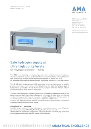 UHP Hydrogen Generator – HG 500
04.08.2016, page 1 of 2
AMA Instruments GmbH
Science Park II
Lise-Meitner-Str. 8
89081 Ulm, Germany
Tel	 +49 731 850774-0
Fax	 +49 731 850774-10
info@ama-instruments.com
www.ama-instruments.com
The HG 500 series of ultra high purity hydrogen generators offers high performance and reliable ope-
ration even under harsh operating conditions such as in industrial installations. Utilising field proven
PEM cell technology, hydrogen is produced from deionised water on demand only. Using a
HG 500 instead of high pressure hydrogen cylinders saves money and results in a high level of safety.
The HG 500 ideally complements online GC systems and other type of analyzers to be used for
process, emissions and environmental monitoring applications. Due to the ultra high purity grade of
hydrogen being generated, the HG 500 allows to operate any type of combustion detectors and even
to supply hydrogen as carrier gas for GC applications.
The menu driven user interface and the innovative control software ensures easy setup of the HG 500
as well as operational safety and reliability. Operation of the hydrogen generator can be controlled and
monitored remotely using field bus communication via Modbus RTU protocol. Different versions of
the HG 500 operate at maximum flow rates between 160 ml/min to 1000 ml/min.
Automatic refill of the internal water tank from an external canister or deionised water system allows
unattended operation over long periods of time.
Unique SMARTdry™ technology
Instead of using a desiccant cartridge to be replaced frequently, our premium model of hydrogen
generators features unique SMARTdry™ technology for efficient water removal.
This allows the HG 500 series of gas generators to supply hydrogen at consistently high purity levels
and provides maintenance free operation and low cost of ownership.
Safe hydrogen supply at
ultra high purity levels
UHP Hydrogen Generator – HG 500
 