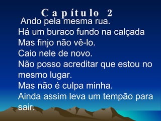 Ando pela mesma rua. Há um buraco fundo na calçada Mas finjo não vê-lo. Caio nele de novo. Não posso acreditar que estou no mesmo lugar. Mas não é culpa minha. Ainda assim leva um tempão para sair. Capítulo 2 