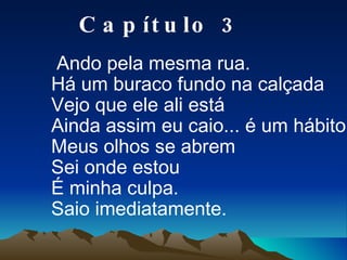 Ando pela mesma rua. Há um buraco fundo na calçada Vejo que ele ali está Ainda assim eu caio... é um hábito. Meus olhos se abrem Sei onde estou É minha culpa. Saio imediatamente. Capítulo 3 