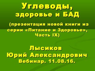 Углеводы,Углеводы,
здоровье и БАДздоровье и БАД
(презентация новой книги из(презентация новой книги из
серии «Питание и Здоровье»,серии «Питание и Здоровье»,
ЧастьЧасть IXIX))
ЛысиковЛысиков
Юрий АлександровичЮрий Александрович
Вебинар. 11.08.16.Вебинар. 11.08.16.
 