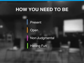 HOW YOU NEED TO BE
Present
Open
Non Judgmental
Having Fun
 