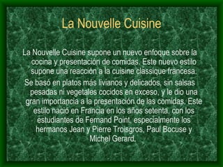 La Nouvelle Cuisine La Nouvelle Cuisine supone un nuevo enfoque sobre la cocina y presentación de comidas. Este nuevo estilo supone una reacción a la cuisine classique francesa. Se basó  en platos más livianos y delicados, sin salsas pesadas ni vegetales cocidos en exceso, y le dio una gran importancia a la presentación de las comidas. Este estilo nació en Francia en los años setenta, con los estudiantes de Fernand Point, especialmente los hermanos Jean y Pierre Troisgros, Paul Bocuse y Michel Gerard.  