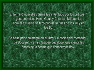 El término nouvelle cuisine fue inventado por los críticos gastronómicos Henri Gault y Christian Milleau. La nouvelle cuisine se hizo popular a fines de los 70 y en los 80. Se basa principalmente en el libro “La cocina del mercado de Bocuse”, y en su famoso decálogo, que sienta las bases de la cocina que conocemos hoy.   