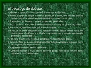 El decálogo de Bocuse: 1º Rechazar la complicación inútil y descubrir la estética de la simplicidad. 2º Reducir el tiempo de cocción tal como se practica en la cocina china para casi todos los mariscos, pescados, volatería y para ciertas legumbres verdes y para la pasta. 3º Practicar la cocina de mercado; es decir, comprar los productos frescos. 4º Reducción de las cartas; subordinándolas naturalmente a los mejores géneros disponibles. 5º Abandonar las marinadas y sobre todo el horrible faisandé. 6º Rechazar las salsas demasiado ricas, demasiado densas; aquellas terribles salsas que pesaban sobre el estómago y el hígado y que servían muy a menudo para maquillar productos de poca calidad. 7º Retornar a la gastronomía regional, a las sabrosas recetas del terruño, locales. 8º Curiosidad hacia las técnicas del progreso; utilizar todas las ventajas de la ciencia, incluso del congelado para mejorar la cocina. 9º Búsqueda de una cocina dietética y saludable. 10º Constante invención; la mezcla atrevida de nuevos gustos a veces lleva a hallazgos de una calidad excepcional, deslumbrante. 