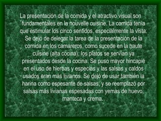 La presentación de la comida y el atractivo visual son fundamentales en la nouvelle cuisine. La comida tenía que estimular los cinco sentidos, especialmente la vista. Se dejó de delegar la tarea de la presentación de la comida en los camareros, como sucede en la haute cuisine (alta cocina); los platos se servían ya presentados desde la cocina. Se puso mayor hincapié en el uso de hierbas y especias y las salsas y caldos usados eran más livianos. Se dejó de usar también la harina como espesante de salsas, y se reemplazó por salsas más livianas espesadas con yemas de huevo, manteca y crema.  