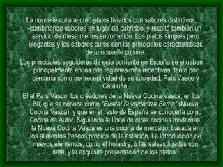 La nouvelle cuisine creó platos livianos con sabores distintivos, combinando sabores en lugar de cubrirlos, y resaltó también un servicio de mesa menos entrometido. Los platos simples pero elegantes y los sabores puros son las principales características de la nouvelle cuisine. Los principales seguidores de esta corriente en España se situaban principalmente en las dos regiones más receptivas, tanto por cercanía como por receptividad de su sociedad, País Vasco y Cataluña. El el País Vasco, los creadores de la Nueva Cocina Vasca, en los 80, que se conoce como  "Euskal Sukaldaritza Berria"  (Nueva Cocina Vasca), y que en el resto de España se conocería como Cocina de Autor. Siguiendo la línea de otras cocinas modernas, la Nueva Cocina Vasca es una cocina de mercado, basada en los alimentos frescos propios de la estación. La introducción de nuevos elementos, como el hojaldre, o las salsas ligadas con nata, y la exquisita presentación de los platos.  
