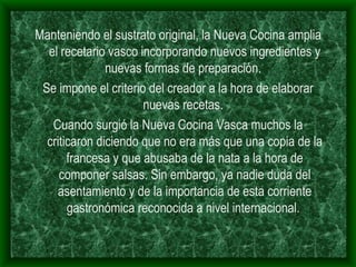 Manteniendo el sustrato original, la Nueva Cocina amplia el recetario vasco incorporando nuevos ingredientes y nuevas formas de preparación.  Se impone el criterio del creador a la hora de elaborar nuevas recetas.  Cuando surgió la Nueva Cocina Vasca muchos la criticaron diciendo que no era más que una copia de la francesa y que abusaba de la nata a la hora de componer salsas. Sin embargo, ya nadie duda del asentamiento y de la importancia de esta corriente gastronómica reconocida a nivel internacional.  