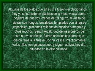 Algunos de los platos que en su día fueron revolucionarios hoy ya se consideran clásicos de la mesa vasca como: hojaldre de puerros, crepes de txangurro, revuelto de vieiras con hongos, ensaladas templadas con vinagres especiales, pimientos rellenos de bacalao o merluza y otros muchos. Según Arzak, uno de los pioneros de esta nueva corriente, fueron once los cocineros que dieron fama a la Nueva Cocina Vasca. Prácticamente todos ellos son guipuzcoanos y siguen activos hoy día, situados en la elite culinaria.  