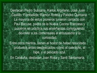 Destacan Pedro Subijana, Karlos Argiñano, José Juan Castillo, Fombellida, Ramón Roteta y Patxiku Quintana. La mayoría de estos pioneros tuvieron contacto con Paul Bocuse, padre de la Nueva Cocina Francesa y pusieron en práctica sus enseñanzas consiguiendo devolver a los comensales el entusiasmo y la curiosidad. Entre otros méritos, tienen el honor de haber resucitado productos antes despreciados, como el cabracho, el rape, y el pescado azul. En Cataluña, destacan Joan Roca y Santi Santamaría. 