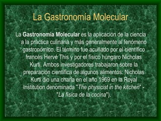 La Gastronomía Molecular La  Gastronomía Molecular  es la aplicación de la ciencia a la práctica culinaria y más generalmente al fenómeno gastronómico. El término fue acuñado por el científico francés Hervé This y por el físico húngaro Nicholas Kurti. Ambos investigadores trabajaron sobre la preparación científica de algunos alimentos: Nicholas Kurti dio una charla en el año 1969 en la Royal Institution denominada " The physicist in the kitchen " - " La física de la cocina "). 