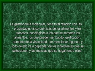 La gastronomía molecular, tiene total relación con las propiedades físico-químicas de los alimentos y los procesos tecnológicos a los que se someten los alimentos, los que pueden ser batido, gelificación, aumento de la viscosidad, por mencionar algunos, y todo de ello va a depender de los ingredientes que se seleccionen y las mezclas que se hagan entre ellos.  
