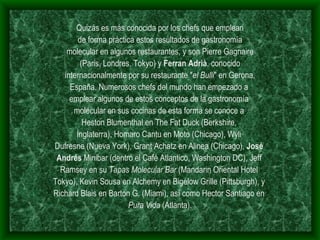 Quizás es más conocida por los chefs que emplean de forma práctica estos resultados de gastronomía molecular en algunos restaurantes, y son Pierre Gagnaire (Paris, Londres, Tokyo) y  Ferran Adrià , conocido internacionalmente por su restaurante " el Bulli " en Gerona, España. Numerosos chefs del mundo han empezado a  emplear algunos de estos conceptos de la gastronomía  molecular en sus cocinas de esta forma se conoce a  Heston Blumenthal en The Fat Duck (Berkshire,  Inglaterra), Homaro Cantu en Moto (Chicago), Wyli  Dufresne (Nueva York), Grant Achatz en Alinea (Chicago),  José  Andrés  Minibar (dentro el Café Atlantico, Washington DC), Jeff  Ramsey en su  Tapas Molecular Bar  (Mandarin Oriental Hotel  Tokyo), Kevin Sousa en Alchemy en Bigelow Grille (Pittsburgh), y  Richard Blais en Barton G. (Miami), así como Hector Santiago en  Pura Vida  (Atlanta). 