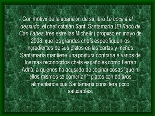 Con motivo de la aparición de su libro  La cocina al desnudo , el chef catalán Santi Santamaría ( El Racò de Can Fabes , tres estrellas Michelín) propuso en mayo de 2008, que los grandes chefs especifiquen los ingredientes de sus platos en las cartas y menús. Santamaría mantiene una postura contraria a varios de los más reconocidos chefs españoles como Ferran Adrià, a quienes ha acusado de cocinar cosas "que ni ellos mismos se comerían"; platos con aditivos alimentarios que Santamaría considera poco saludables. 