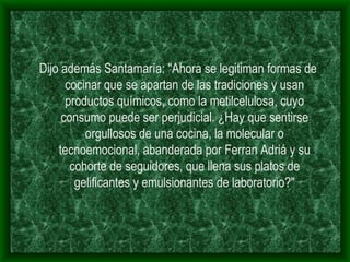 Dijo además Santamaría: "Ahora se legitiman formas de cocinar que se apartan de las tradiciones y usan productos químicos, como la metilcelulosa, cuyo consumo puede ser perjudicial. ¿Hay que sentirse orgullosos de una cocina, la molecular o tecnoemocional, abanderada por Ferran Adriá y su cohorte de seguidores, que llena sus platos de gelificantes y emulsionantes de laboratorio?" 