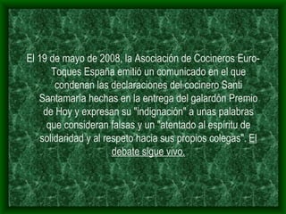 El 19 de mayo de 2008, la Asociación de Cocineros Euro-Toques España emitió un comunicado en el que condenan las declaraciones del cocinero Santi Santamaría hechas en la entrega del galardón Premio de Hoy y expresan su "indignación" a unas palabras que consideran falsas y un "atentado al espíritu de solidaridad y al respeto hacia sus propios colegas".  El debate sigue vivo. 
