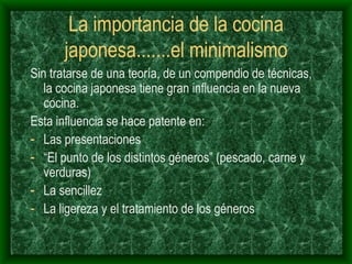 La importancia de la cocina japonesa.......el minimalismo Sin tratarse de una teoría, de un compendio de técnicas, la cocina japonesa tiene gran influencia en la nueva cocina. Esta influencia se hace patente en: Las presentaciones “ El punto de los distintos géneros” (pescado, carne y verduras) La sencillez La ligereza y el tratamiento de los géneros 
